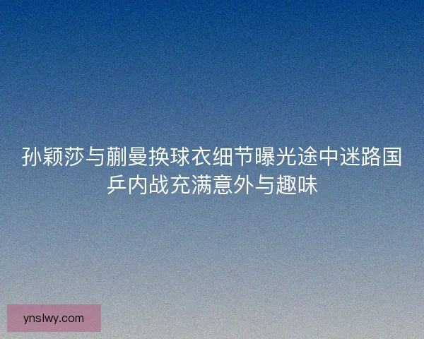孙颖莎与蒯曼换球衣细节曝光途中迷路国乒内战充满意外与趣味