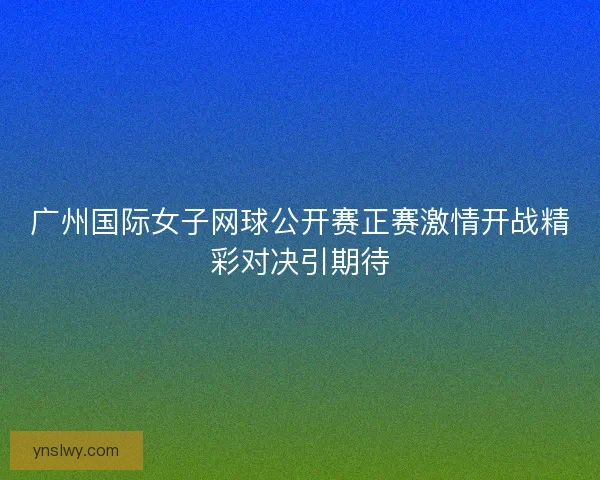 广州国际女子网球公开赛正赛激情开战精彩对决引期待
