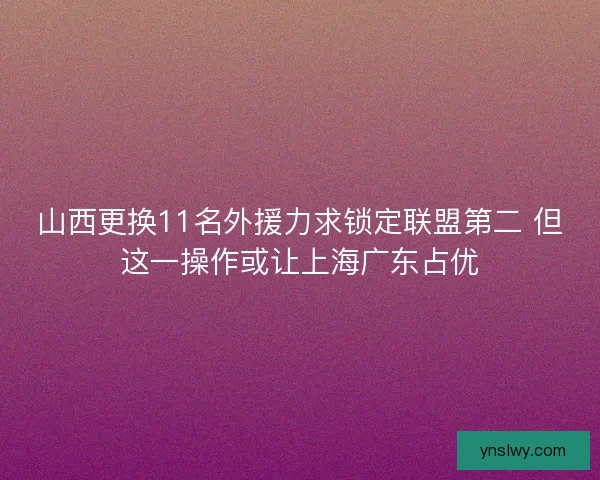 山西更换11名外援力求锁定联盟第二 但这一操作或让上海广东占优